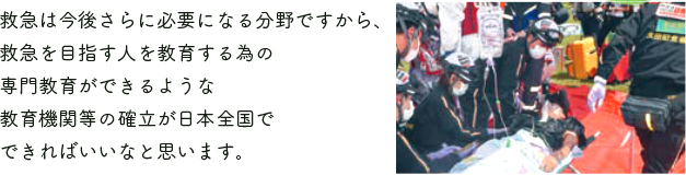 救急は今後さらに必要になる分野ですから、救急を目指す人を教育する為の専門教育ができるような教育機関等の確立が日本全国でできればいいなと思います。