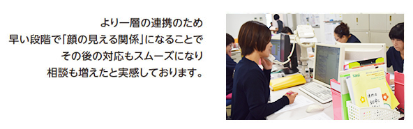 より一層の連携のため早い段階で「顔の見える関係」になることでその後の対応もスムーズになり相談も増えたと実感しております。