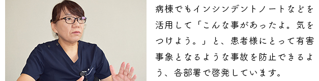 病棟でもインシンデントノートなどを活用して「こんな事があったよ。気をつけよう。」と、患者様にとって有害事象となるような事故を防止できるよう、各部署で啓発しています。